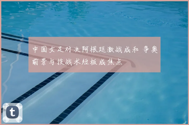 中国女足对决阿根廷激战成和 争奥前景与技战术短板成焦点