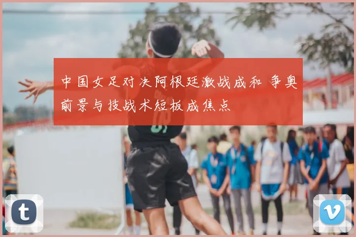 中国女足对决阿根廷激战成和 争奥前景与技战术短板成焦点